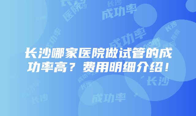 长沙哪家医院做试管的成功率高？费用明细介绍！