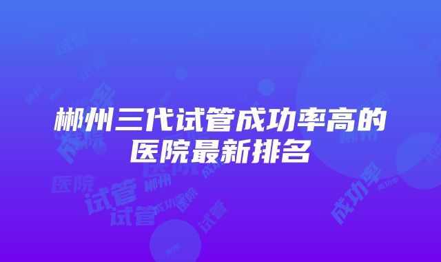 郴州三代试管成功率高的医院最新排名