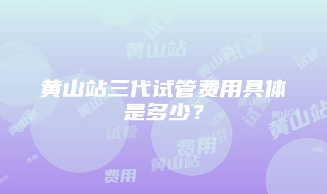 黄山站三代试管费用具体是多少？