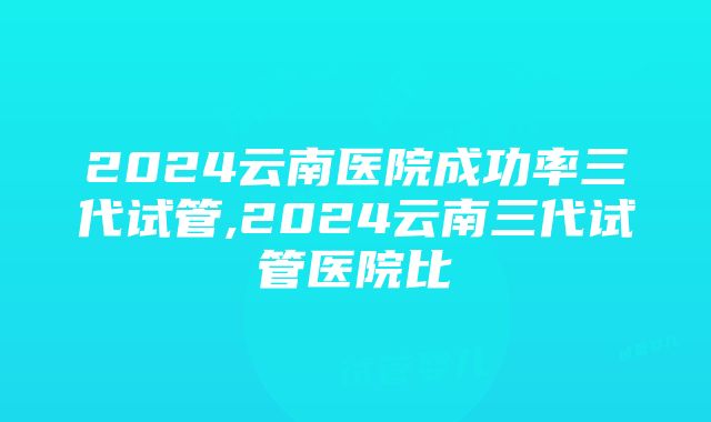 2024云南医院成功率三代试管,2024云南三代试管医院比