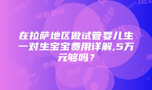 在拉萨地区做试管婴儿生一对生宝宝费用详解,5万元够吗？