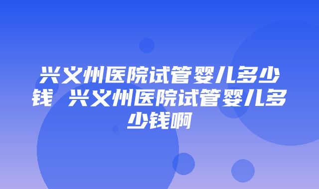 兴义州医院试管婴儿多少钱 兴义州医院试管婴儿多少钱啊