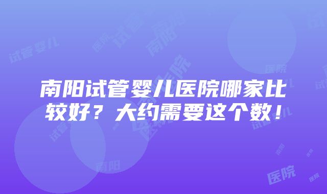 南阳试管婴儿医院哪家比较好？大约需要这个数！