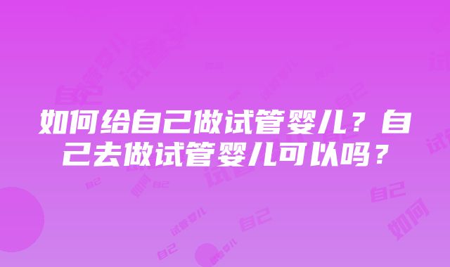 如何给自己做试管婴儿？自己去做试管婴儿可以吗？