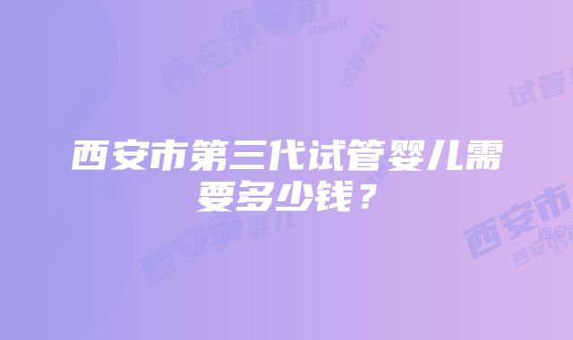 西安市第三代试管婴儿需要多少钱？