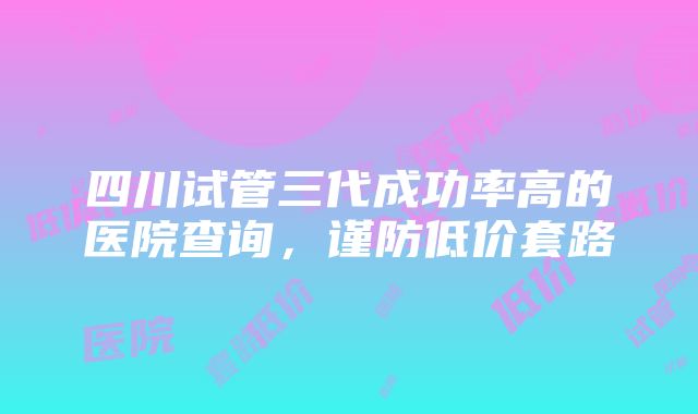 四川试管三代成功率高的医院查询，谨防低价套路