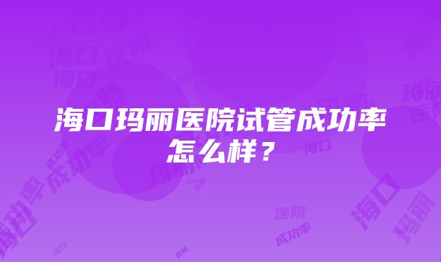 海口玛丽医院试管成功率怎么样？