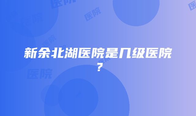 新余北湖医院是几级医院？