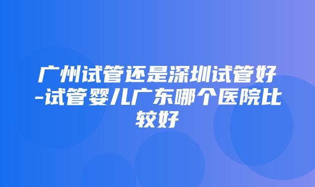 广州试管还是深圳试管好-试管婴儿广东哪个医院比较好