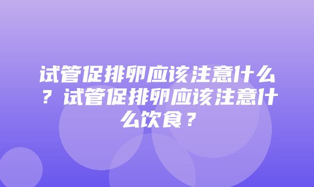 试管促排卵应该注意什么？试管促排卵应该注意什么饮食？