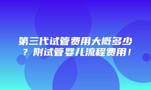 第三代试管费用大概多少？附试管婴儿流程费用！