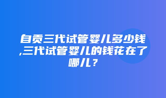 自贡三代试管婴儿多少钱,三代试管婴儿的钱花在了哪儿？