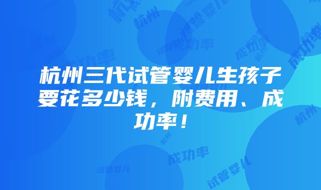 杭州三代试管婴儿生孩子要花多少钱，附费用、成功率！