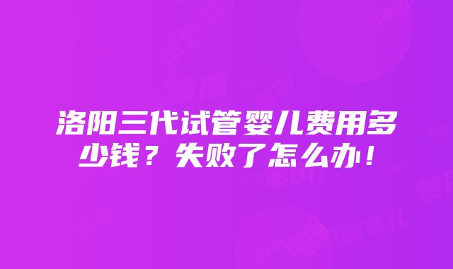 洛阳三代试管婴儿费用多少钱？失败了怎么办！