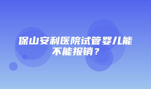 保山安利医院试管婴儿能不能报销？