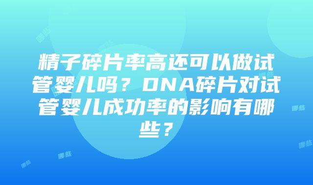 精子碎片率高还可以做试管婴儿吗？DNA碎片对试管婴儿成功率的影响有哪些？