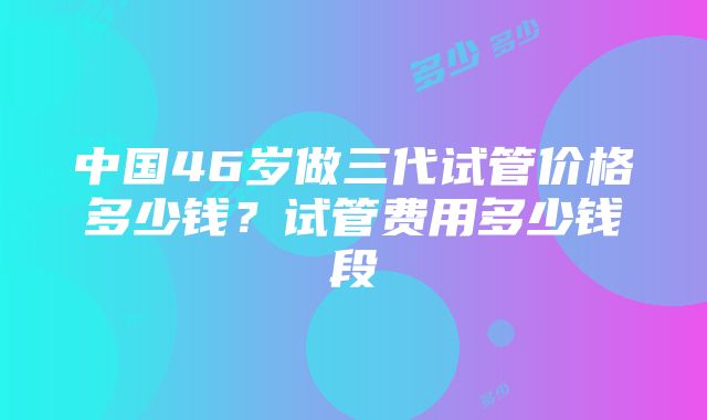 中国46岁做三代试管价格多少钱？试管费用多少钱段