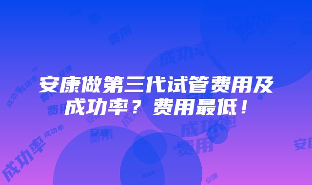 安康做第三代试管费用及成功率？费用最低！