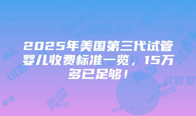 2025年美国第三代试管婴儿收费标准一览，15万多已足够！