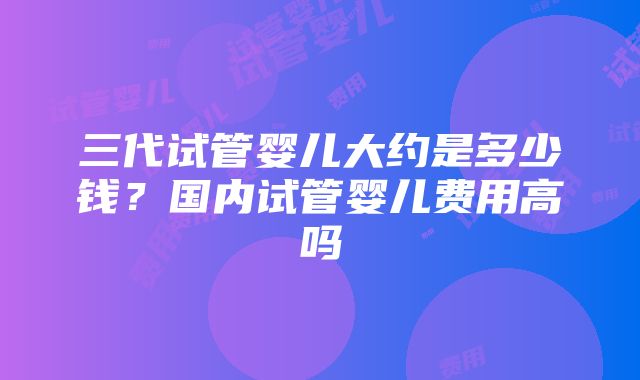 三代试管婴儿大约是多少钱？国内试管婴儿费用高吗