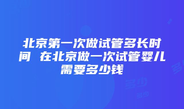 北京第一次做试管多长时间 在北京做一次试管婴儿需要多少钱