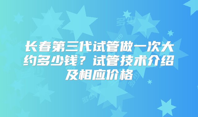 长春第三代试管做一次大约多少钱？试管技术介绍及相应价格