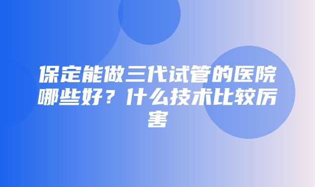 保定能做三代试管的医院哪些好？什么技术比较厉害