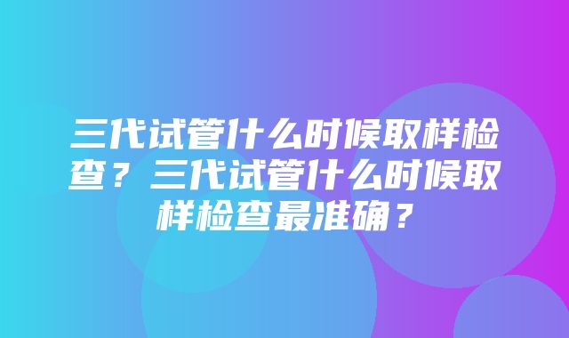 三代试管什么时候取样检查？三代试管什么时候取样检查最准确？