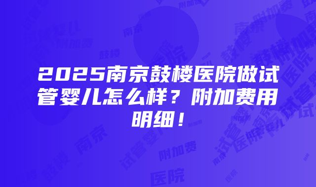 2025南京鼓楼医院做试管婴儿怎么样？附加费用明细！