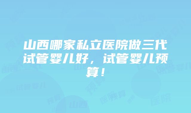 山西哪家私立医院做三代试管婴儿好，试管婴儿预算！