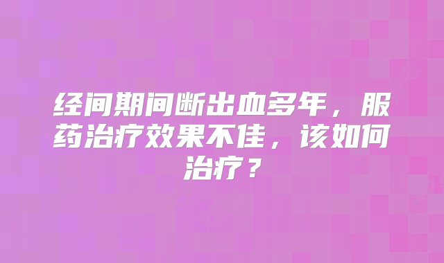 经间期间断出血多年，服药治疗效果不佳，该如何治疗？