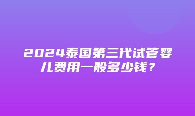 2024泰国第三代试管婴儿费用一般多少钱？