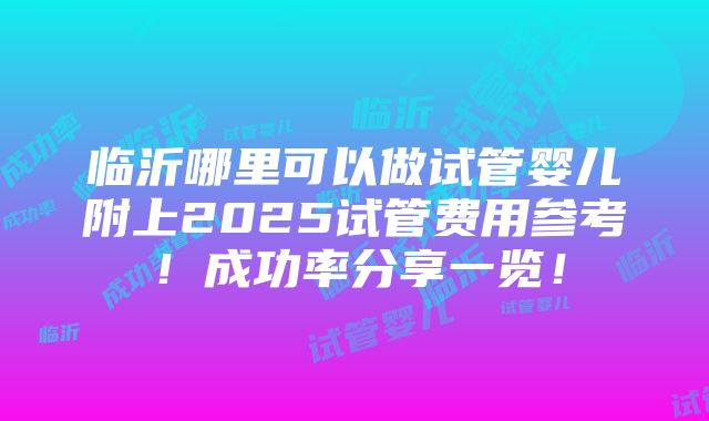 临沂哪里可以做试管婴儿附上2025试管费用参考！成功率分享一览！