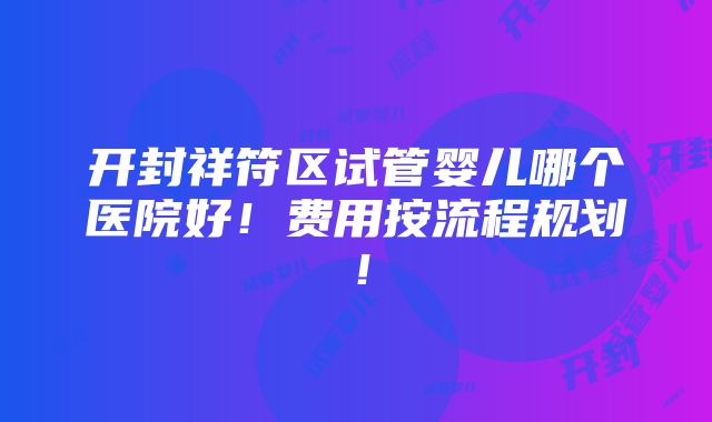 开封祥符区试管婴儿哪个医院好！费用按流程规划！