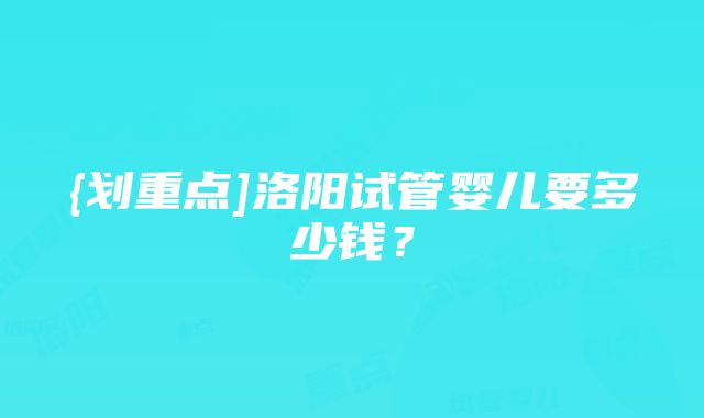 {划重点]洛阳试管婴儿要多少钱？