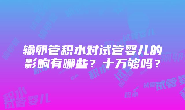 输卵管积水对试管婴儿的影响有哪些？十万够吗？