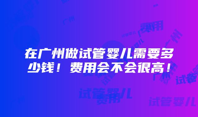 在广州做试管婴儿需要多少钱！费用会不会很高！