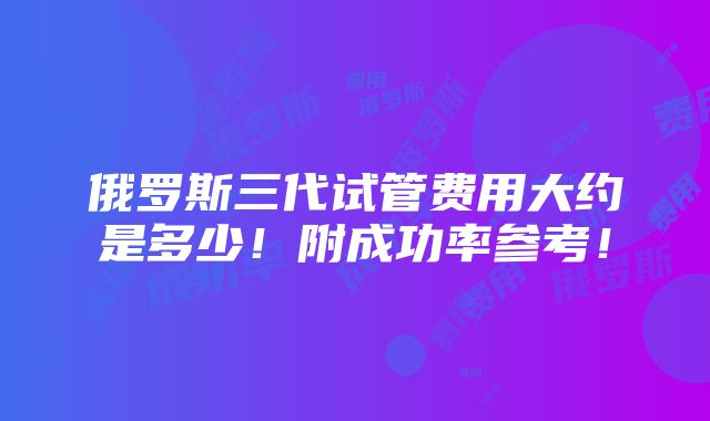 俄罗斯三代试管费用大约是多少！附成功率参考！