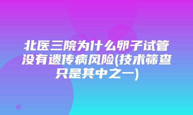 北医三院为什么卵子试管没有遗传病风险(技术筛查只是其中之一)