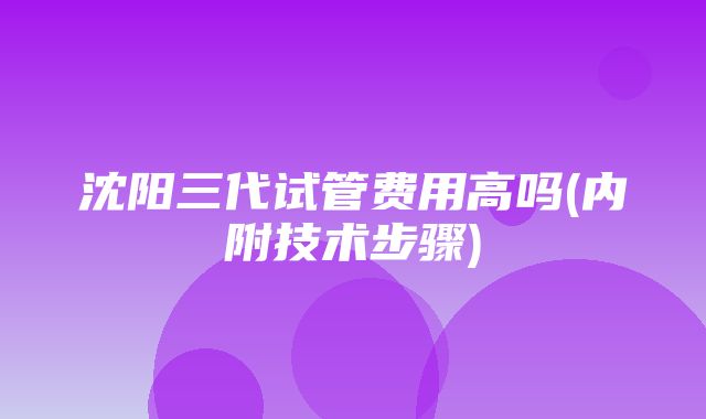 沈阳三代试管费用高吗(内附技术步骤)