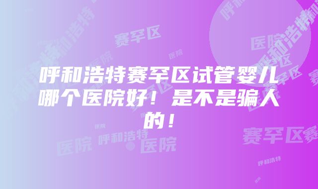 呼和浩特赛罕区试管婴儿哪个医院好！是不是骗人的！