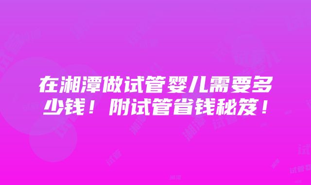 在湘潭做试管婴儿需要多少钱！附试管省钱秘笈！