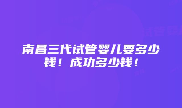 南昌三代试管婴儿要多少钱！成功多少钱！