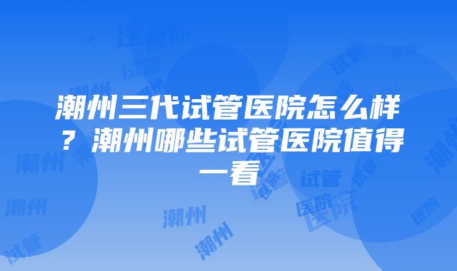 潮州三代试管医院怎么样？潮州哪些试管医院值得一看