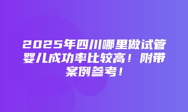 2025年四川哪里做试管婴儿成功率比较高！附带案例参考！