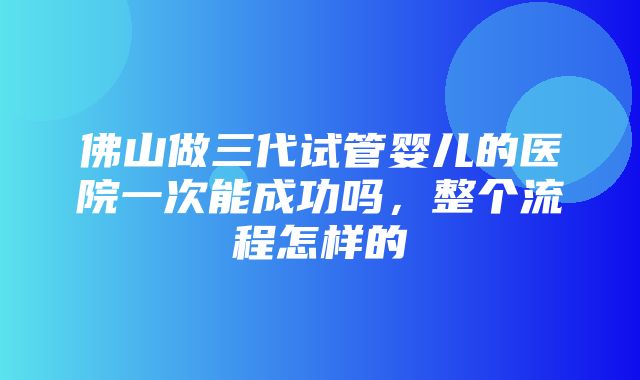 佛山做三代试管婴儿的医院一次能成功吗，整个流程怎样的