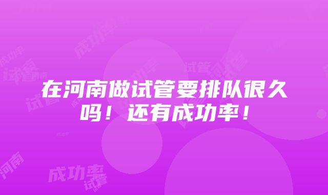 在河南做试管要排队很久吗！还有成功率！