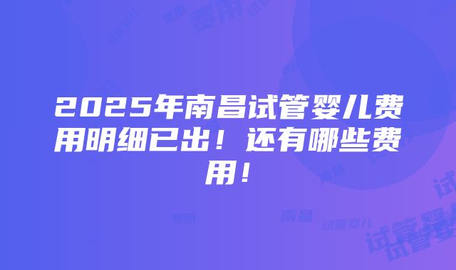 2025年南昌试管婴儿费用明细已出！还有哪些费用！