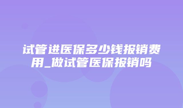 试管进医保多少钱报销费用_做试管医保报销吗