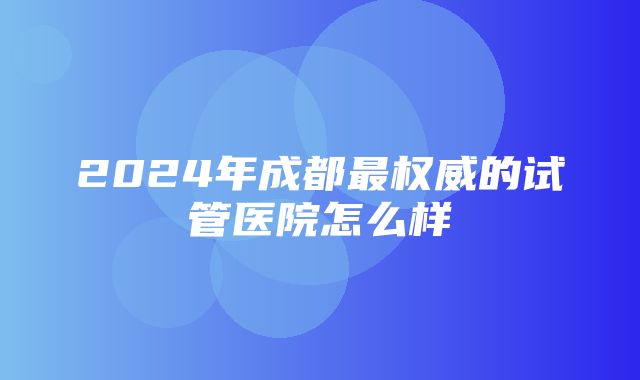 2024年成都最权威的试管医院怎么样